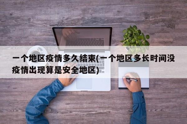 一个地区疫情多久结束(一个地区多长时间没疫情出现算是安全地区)