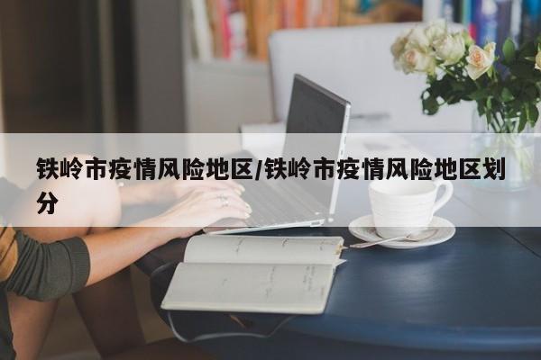 铁岭市疫情风险地区/铁岭市疫情风险地区划分