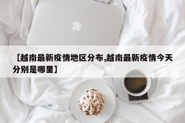 【越南最新疫情地区分布,越南最新疫情今天分别是哪里】