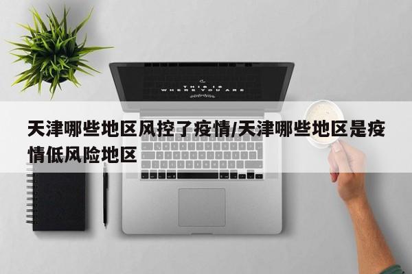 天津哪些地区风控了疫情/天津哪些地区是疫情低风险地区
