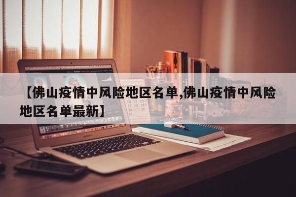 【佛山疫情中风险地区名单,佛山疫情中风险地区名单最新】