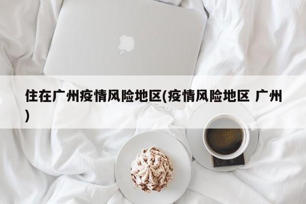 住在广州疫情风险地区(疫情风险地区 广州)