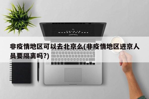 非疫情地区可以去北京么(非疫情地区进京人员要隔离吗?)