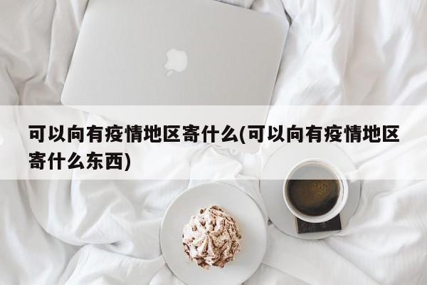 可以向有疫情地区寄什么(可以向有疫情地区寄什么东西)