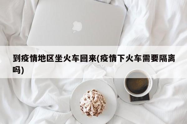 到疫情地区坐火车回来(疫情下火车需要隔离吗)