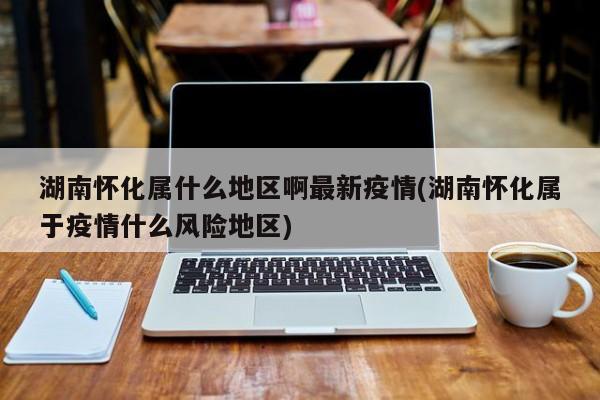 湖南怀化属什么地区啊最新疫情(湖南怀化属于疫情什么风险地区)