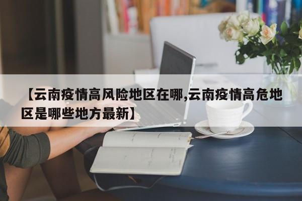 【云南疫情高风险地区在哪,云南疫情高危地区是哪些地方最新】