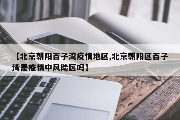【北京朝阳百子湾疫情地区,北京朝阳区百子湾是疫情中风险区吗】