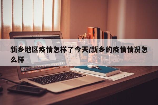 新乡地区疫情怎样了今天/新乡的疫情情况怎么样