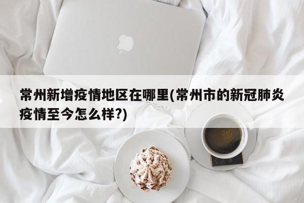 常州新增疫情地区在哪里(常州市的新冠肺炎疫情至今怎么样?)