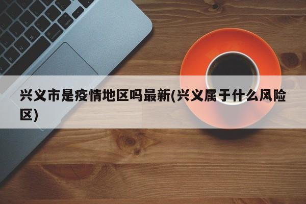 兴义市是疫情地区吗最新(兴义属于什么风险区)