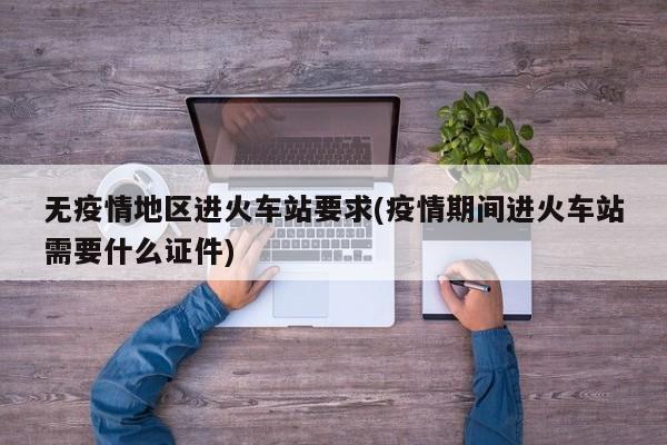 无疫情地区进火车站要求(疫情期间进火车站需要什么证件)