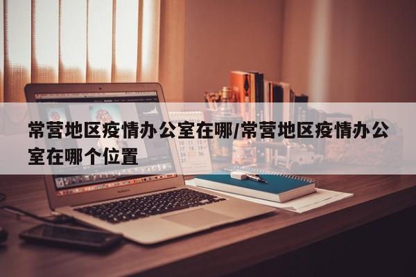 常营地区疫情办公室在哪/常营地区疫情办公室在哪个位置