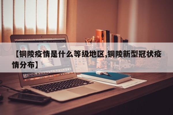 【铜陵疫情是什么等级地区,铜陵新型冠状疫情分布】