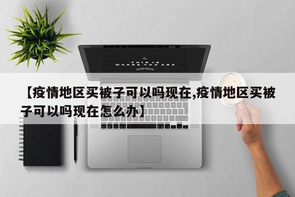 【疫情地区买被子可以吗现在,疫情地区买被子可以吗现在怎么办】