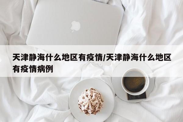 天津静海什么地区有疫情/天津静海什么地区有疫情病例