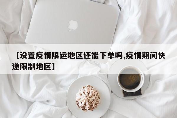 【设置疫情限运地区还能下单吗,疫情期间快递限制地区】