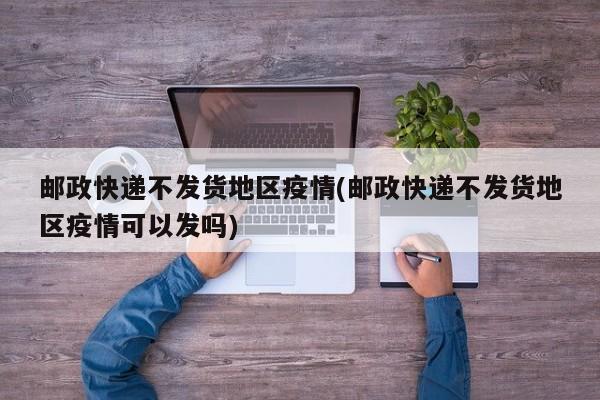 邮政快递不发货地区疫情(邮政快递不发货地区疫情可以发吗)