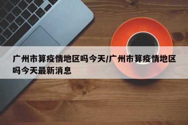 广州市算疫情地区吗今天/广州市算疫情地区吗今天最新消息