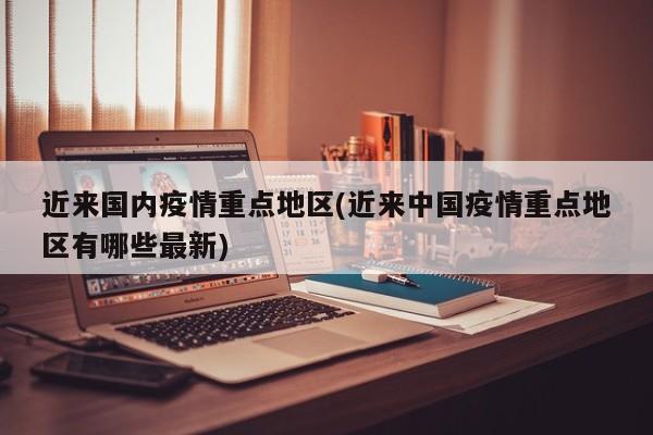 近来国内疫情重点地区(近来中国疫情重点地区有哪些最新)