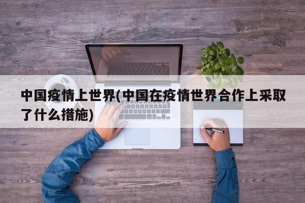 中国疫情上世界(中国在疫情世界合作上采取了什么措施)