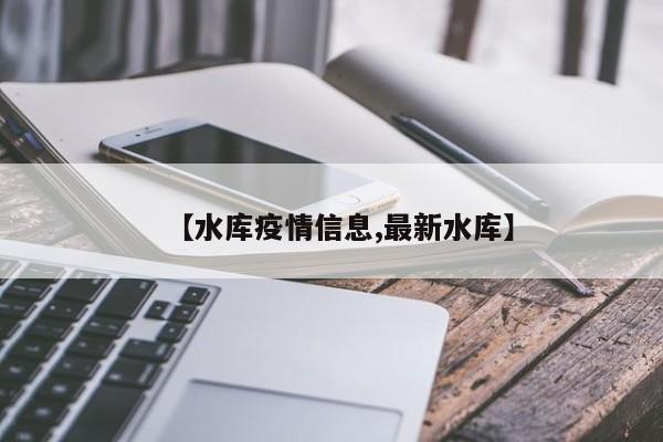 【水库疫情信息,最新水库】