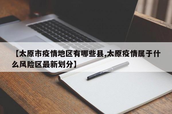 【太原市疫情地区有哪些县,太原疫情属于什么风险区最新划分】