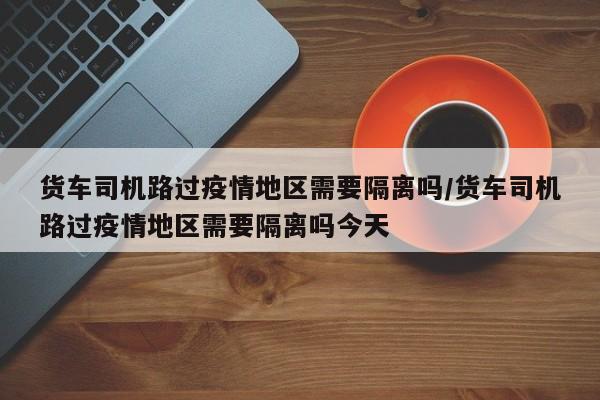 货车司机路过疫情地区需要隔离吗/货车司机路过疫情地区需要隔离吗今天
