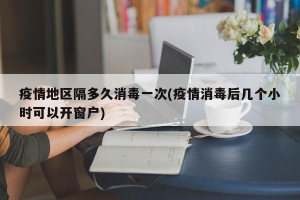 疫情地区隔多久消毒一次(疫情消毒后几个小时可以开窗户)