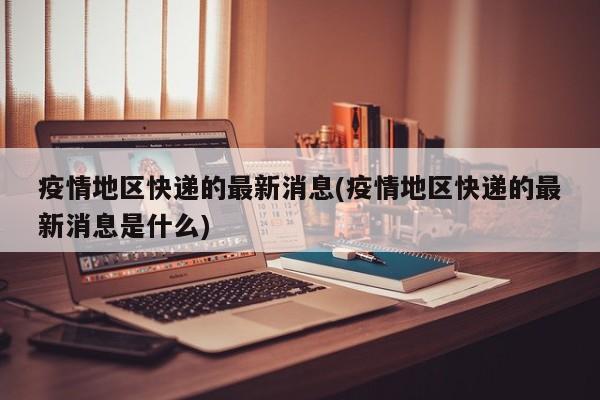 疫情地区快递的最新消息(疫情地区快递的最新消息是什么)
