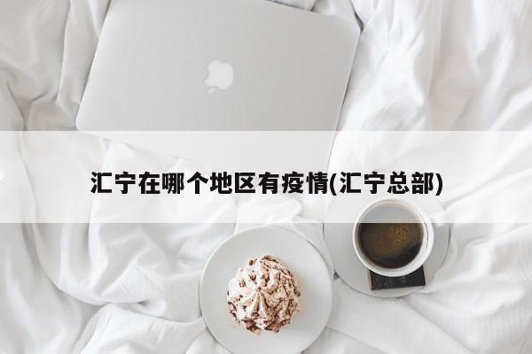 汇宁在哪个地区有疫情(汇宁总部)