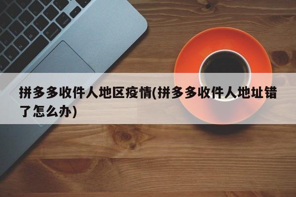 拼多多收件人地区疫情(拼多多收件人地址错了怎么办)