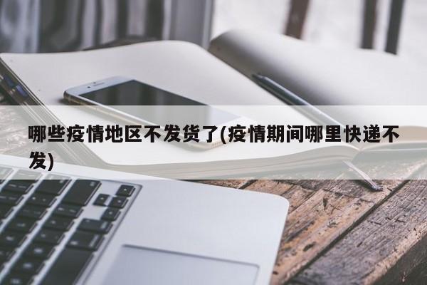 哪些疫情地区不发货了(疫情期间哪里快递不发)