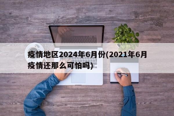 疫情地区2024年6月份(2021年6月疫情还那么可怕吗)