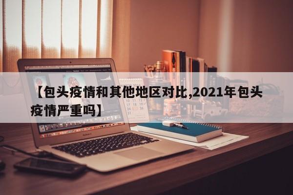 【包头疫情和其他地区对比,2021年包头疫情严重吗】