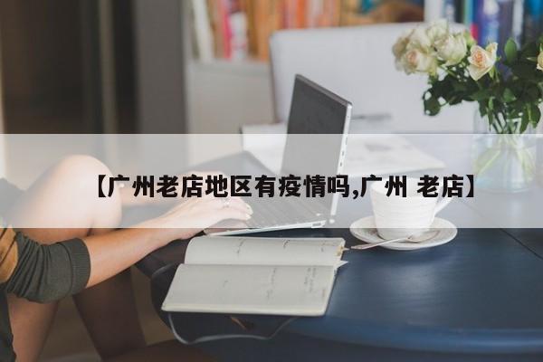 【广州老店地区有疫情吗,广州 老店】