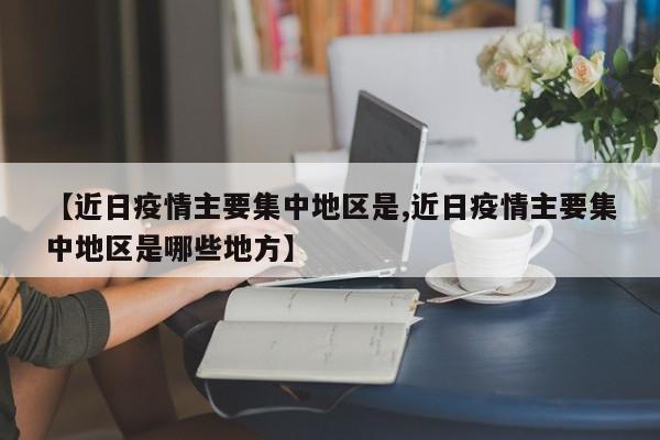 【近日疫情主要集中地区是,近日疫情主要集中地区是哪些地方】