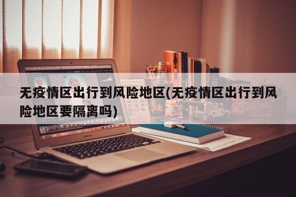 无疫情区出行到风险地区(无疫情区出行到风险地区要隔离吗)