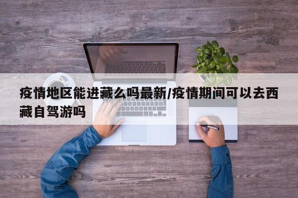 疫情地区能进藏么吗最新/疫情期间可以去西藏自驾游吗