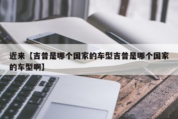 近来【吉普是哪个国家的车型吉普是哪个国家的车型啊】
