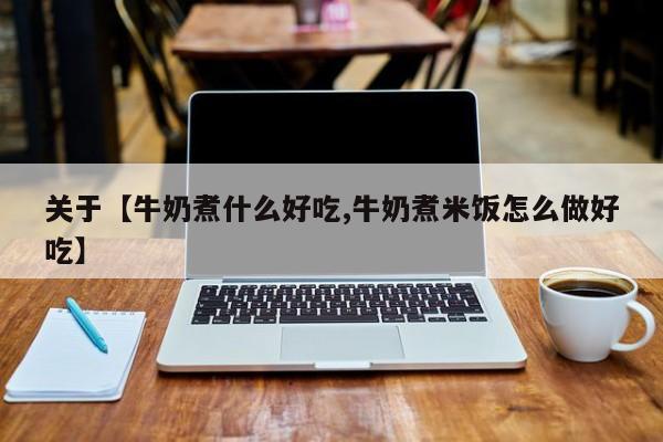 关于【牛奶煮什么好吃,牛奶煮米饭怎么做好吃】