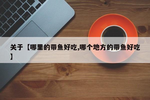 关于【哪里的带鱼好吃,哪个地方的带鱼好吃】