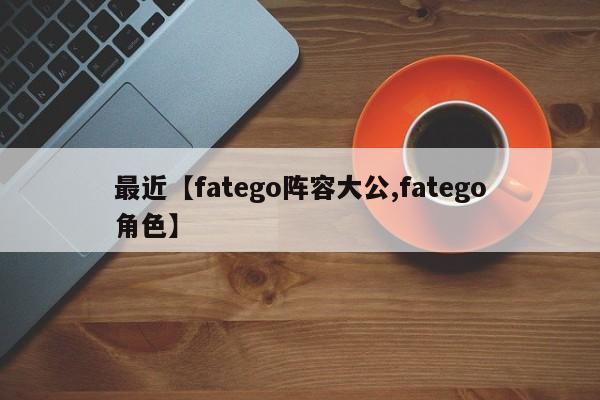 最近【fatego阵容大公,fatego角色】