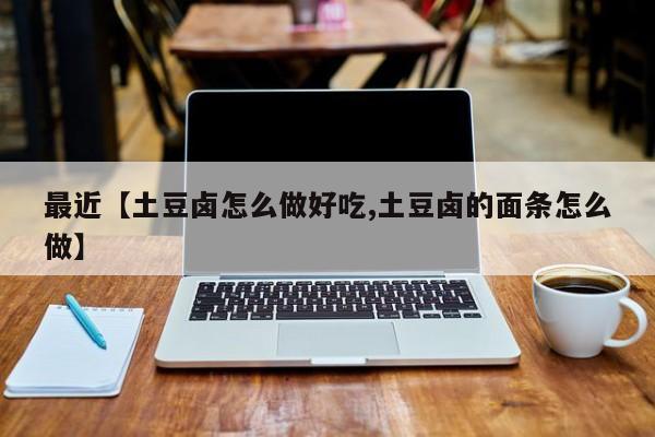 最近【土豆卤怎么做好吃,土豆卤的面条怎么做】