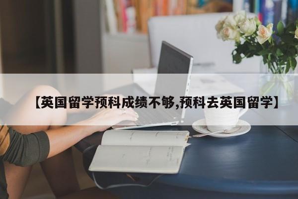 【英国留学预科成绩不够,预科去英国留学】
