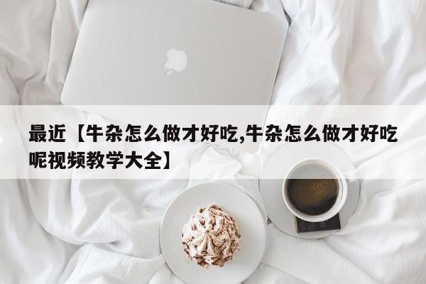 最近【牛杂怎么做才好吃,牛杂怎么做才好吃呢视频教学大全】