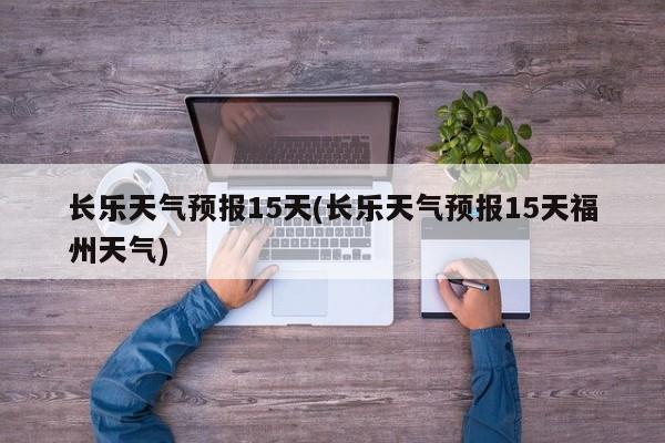 长乐天气预报15天(长乐天气预报15天福州天气)