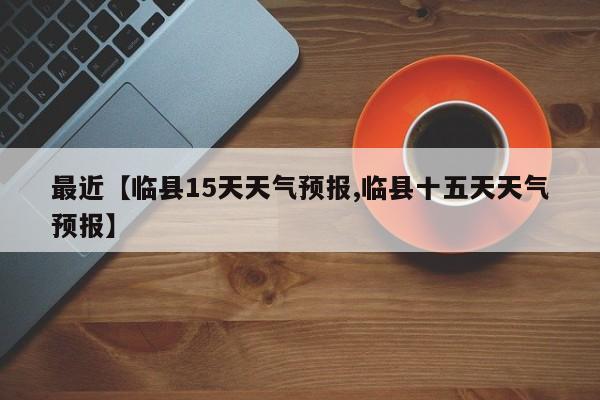 最近【临县15天天气预报,临县十五天天气预报】