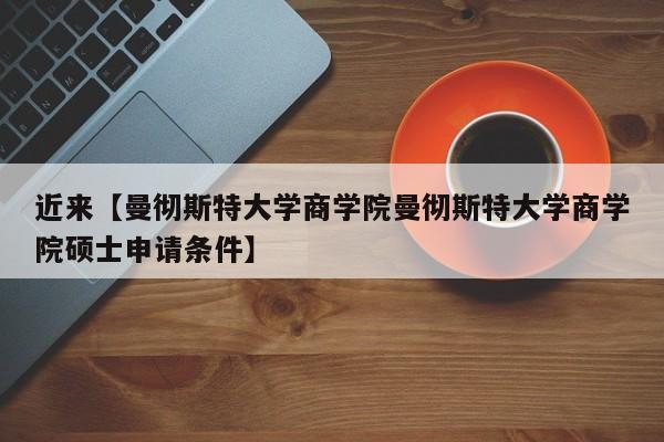 近来【曼彻斯特大学商学院曼彻斯特大学商学院硕士申请条件】