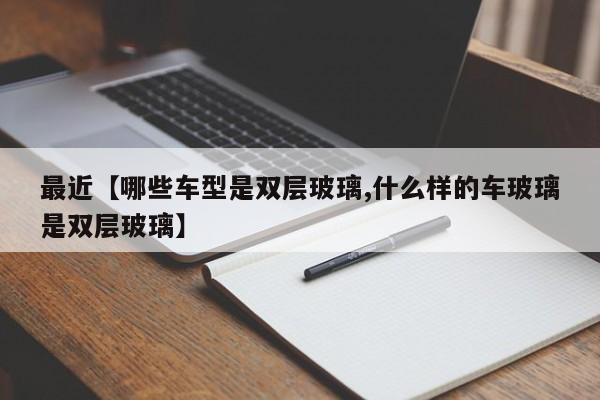 最近【哪些车型是双层玻璃,什么样的车玻璃是双层玻璃】